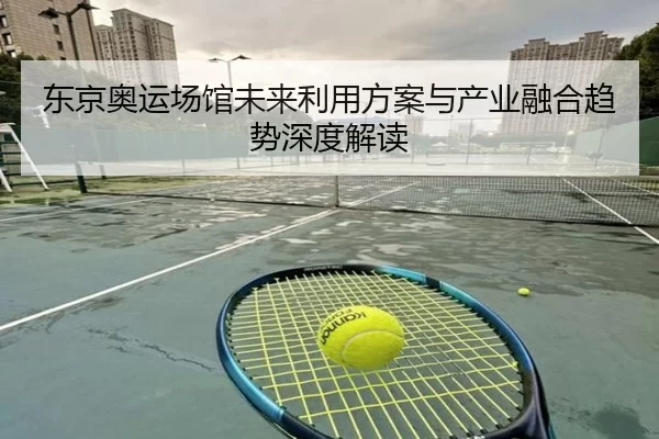 东京奥运场馆未来利用方案与产业融合趋势深度解读