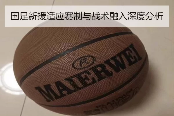 国足新援适应赛制与战术融入深度分析