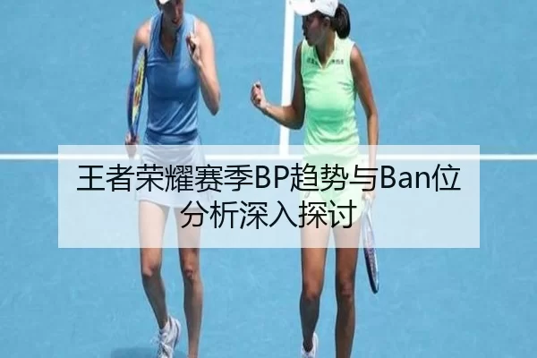 王者荣耀赛季BP趋势与Ban位分析深入探讨